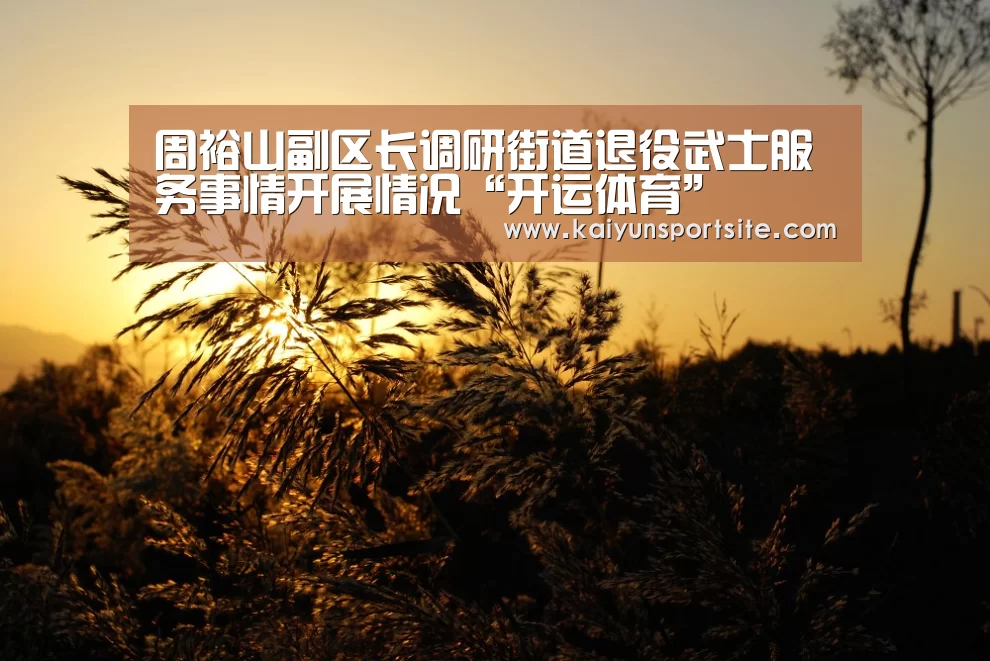 周裕山副区长调研街道退役武士服务事情开展情况“开运体育”(图2) 开云体育kaiyun
