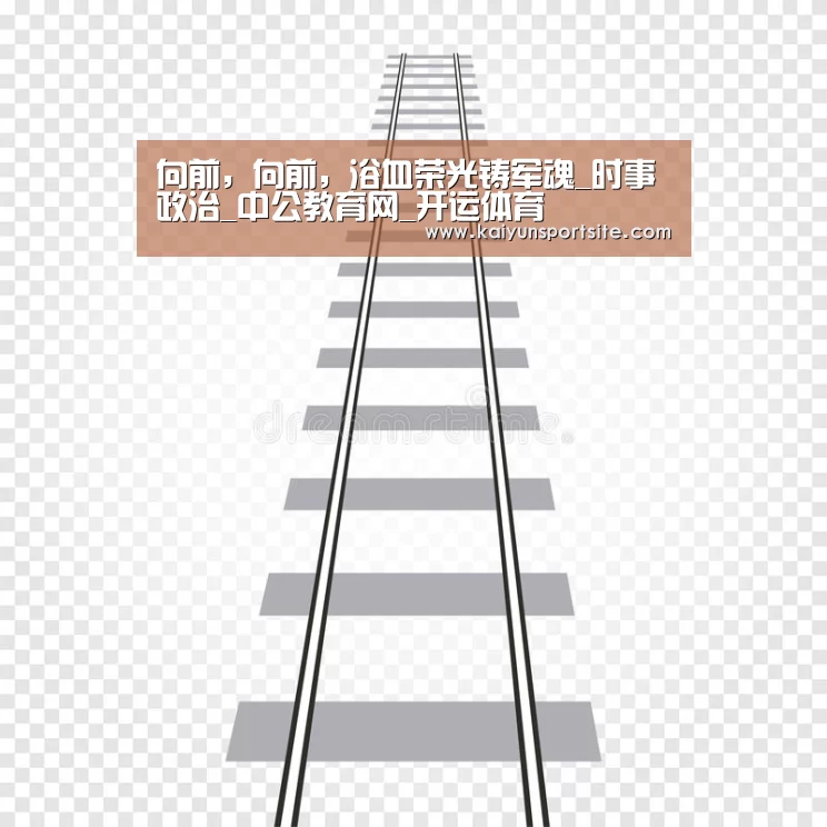 向前,向前,浴血荣光铸军魂_时事政治_中公教育网_开运体育(图3) 开运体育