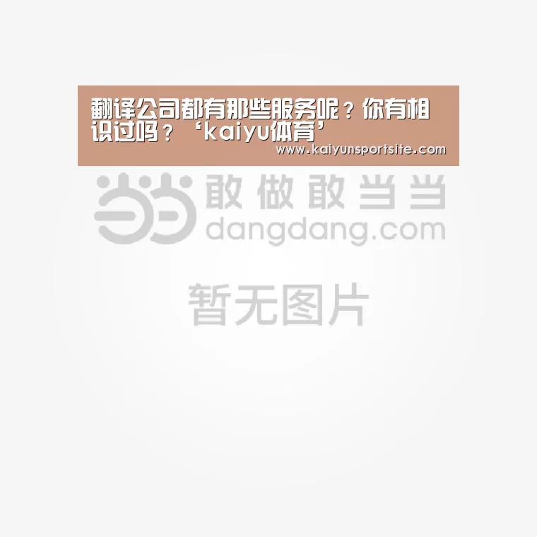 翻译公司都有那些服务呢?你有相识过吗?‘kaiyu体育’(图1) 开运体育